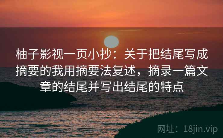 柚子影视一页小抄：关于把结尾写成摘要的我用摘要法复述，摘录一篇文章的结尾并写出结尾的特点