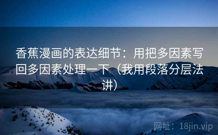 香蕉漫画的表达细节：用把多因素写回多因素处理一下（我用段落分层法讲）