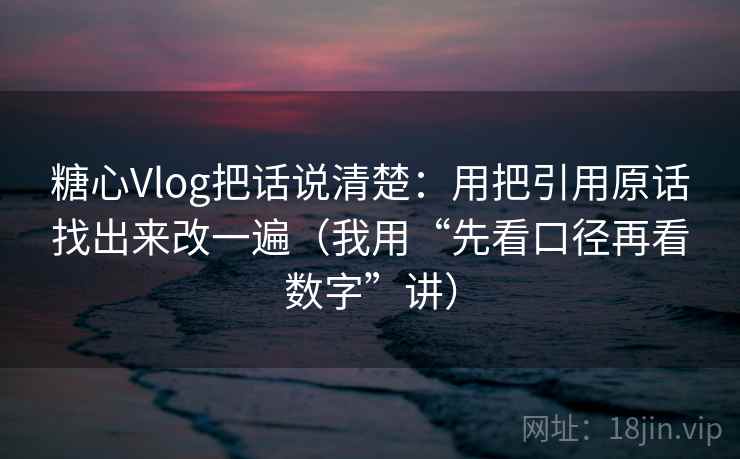 糖心Vlog把话说清楚：用把引用原话找出来改一遍（我用“先看口径再看数字”讲）