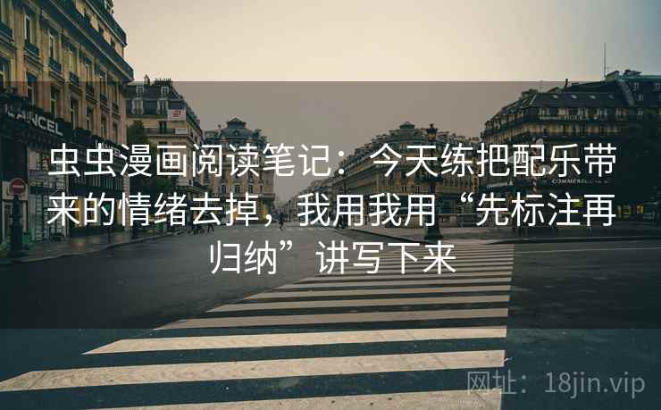 虫虫漫画阅读笔记：今天练把配乐带来的情绪去掉，我用我用“先标注再归纳”讲写下来