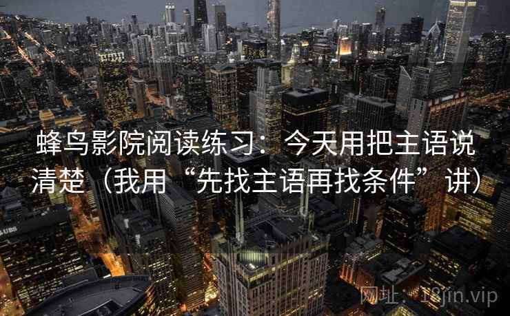 蜂鸟影院阅读练习：今天用把主语说清楚（我用“先找主语再找条件”讲）
