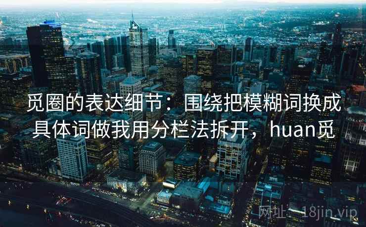 觅圈的表达细节：围绕把模糊词换成具体词做我用分栏法拆开，huan觅